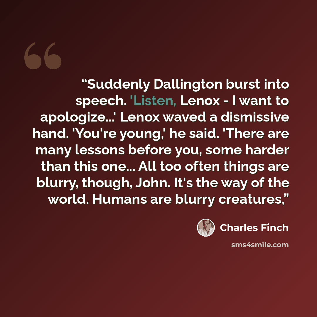 “Suddenly Dallington burst into speech. 'Listen, Lenox - I want to apologize...' Lenox waved a dismissive hand. 'You're young,' he said. 'There are many lessons before you, some harder than this one... All too often things are blurry, though, John. It's the way of the world. Humans are blurry…” quote by Charles Finch