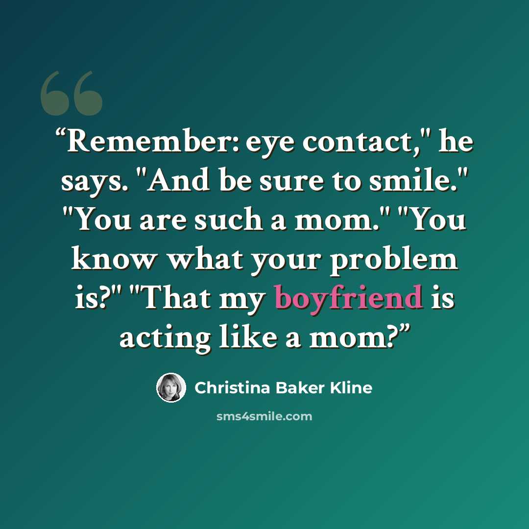 “Remember: eye contact," he says. "And be sure to smile." "You are such a mom." "You know what your problem is?" "That my boyfriend is acting like a mom?” quote by Christina Baker Kline