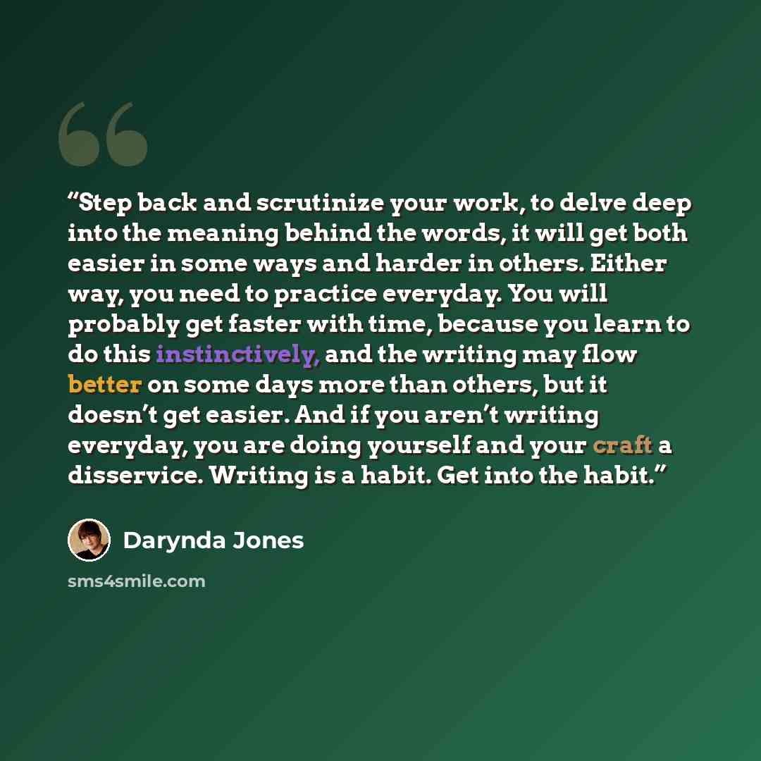 “Step back and scrutinize your work, to delve deep into the meaning behind the words, it will get both easier in some ways and harder in others. Either way, you need to practice everyday. You will probably get faster with time, because you learn to do this instinctively, and the writing may flow…” quote by Darynda Jones