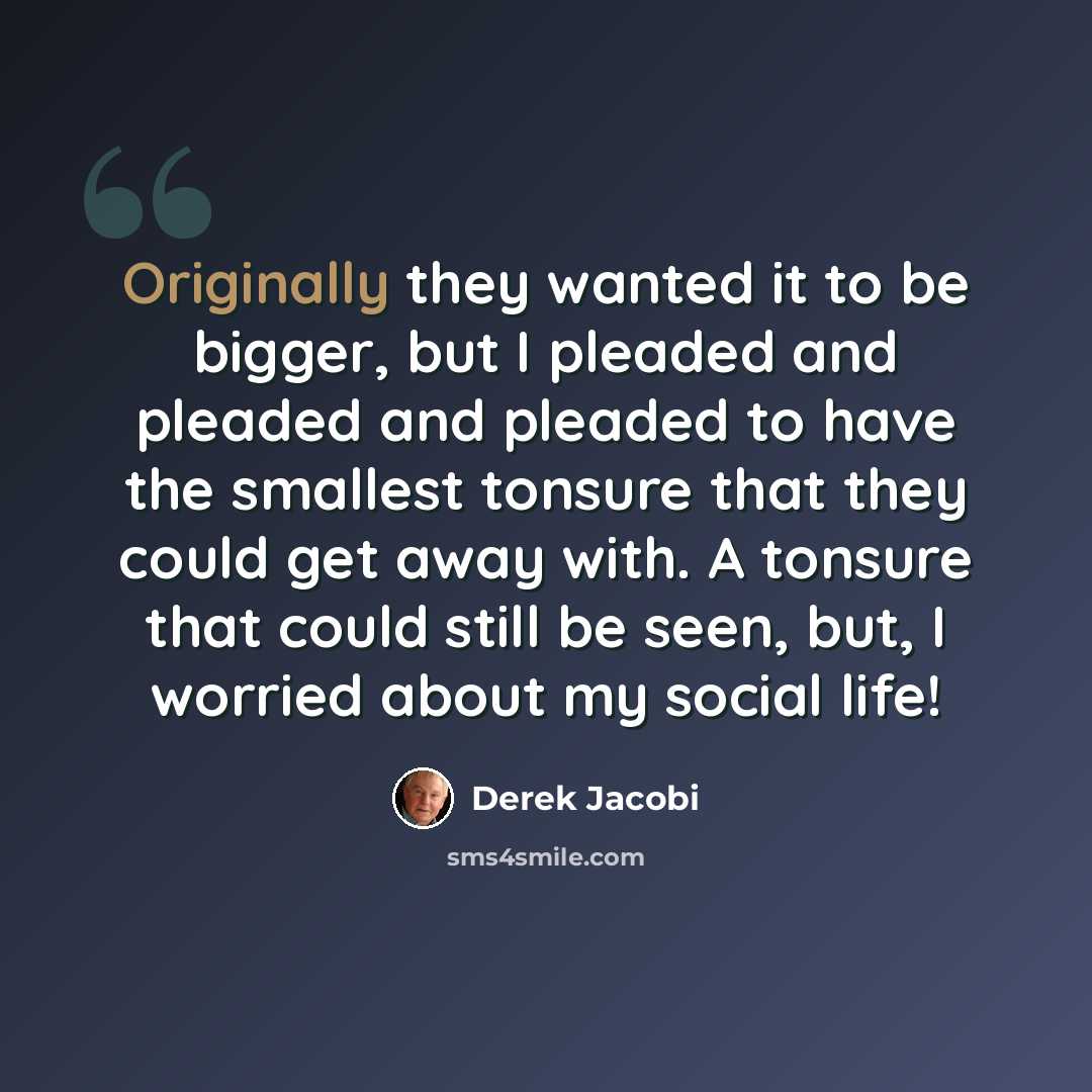 “Originally they wanted it to be bigger, but I pleaded and pleaded and pleaded to have the smallest tonsure that they could get away with. A tonsure that could still be seen, but, I worried about my social life!” quote by Derek Jacobi