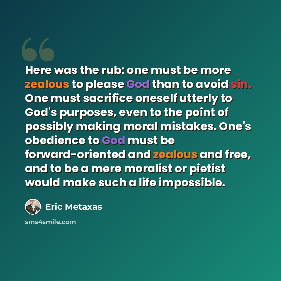 “Here was the rub: one must be more zealous to please God than to avoid sin. One must sacrifice oneself utterly to God's purposes, even to the point of possibly making moral mistakes. One's obedience to God must be forward-oriented and zealous and free, and to be a mere moralist or pietist would…” quote by Eric Metaxas