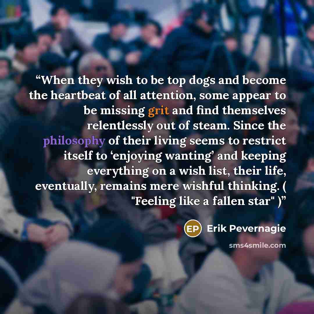 “When they wish to be top dogs and become the heartbeat of all attention, some appear to be missing grit and find themselves relentlessly out of steam. Since the philosophy of their living seems to restrict itself to ‘enjoying wanting’ and keeping everything on a wish list, their life, eventually…” quote by Erik Pevernagie