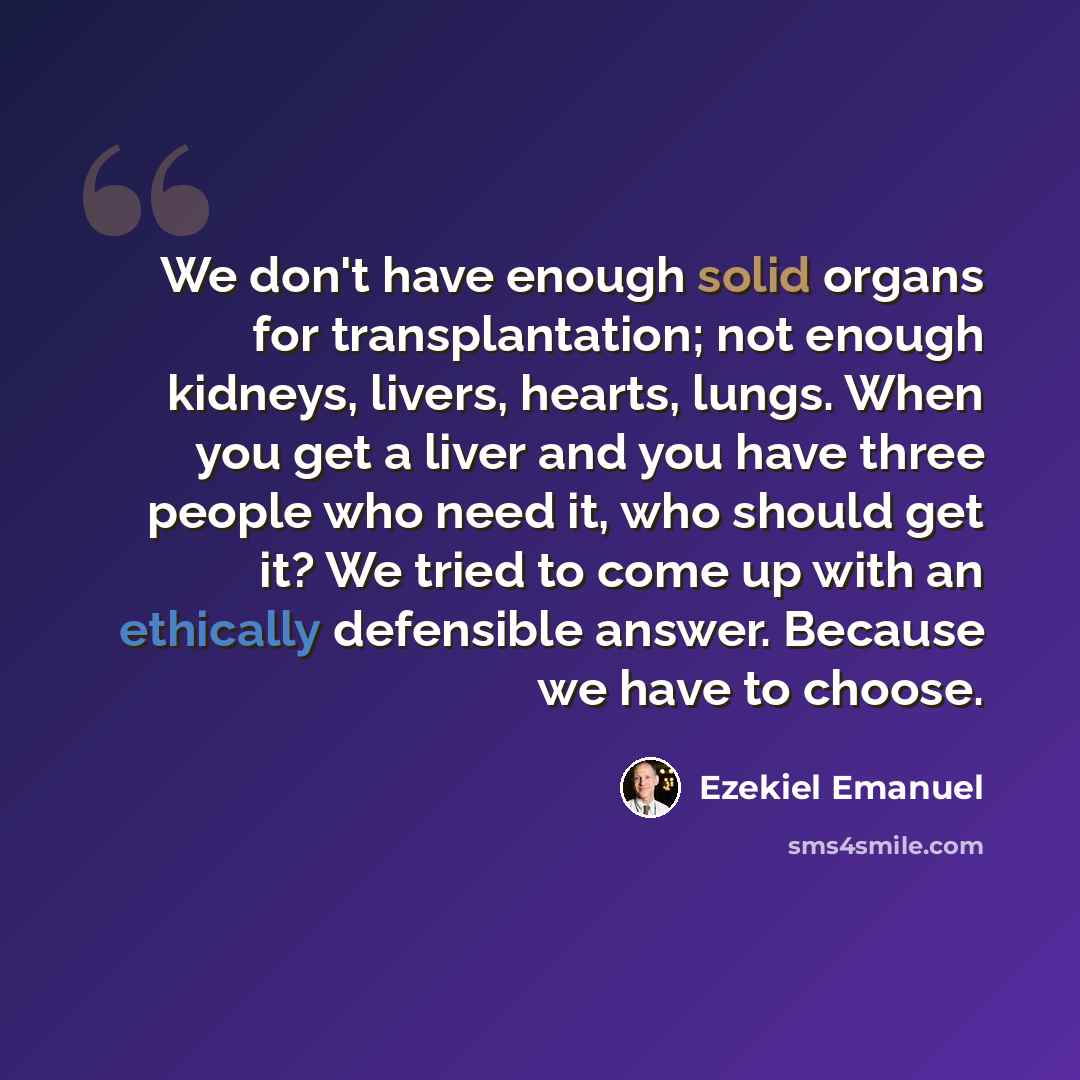 “We don't have enough solid organs for transplantation; not enough kidneys, livers, hearts, lungs. When you get a liver and you have three people who need it, who should get it? We tried to come up with an ethically defensible answer. Because we have to choose.” quote by Ezekiel Emanuel