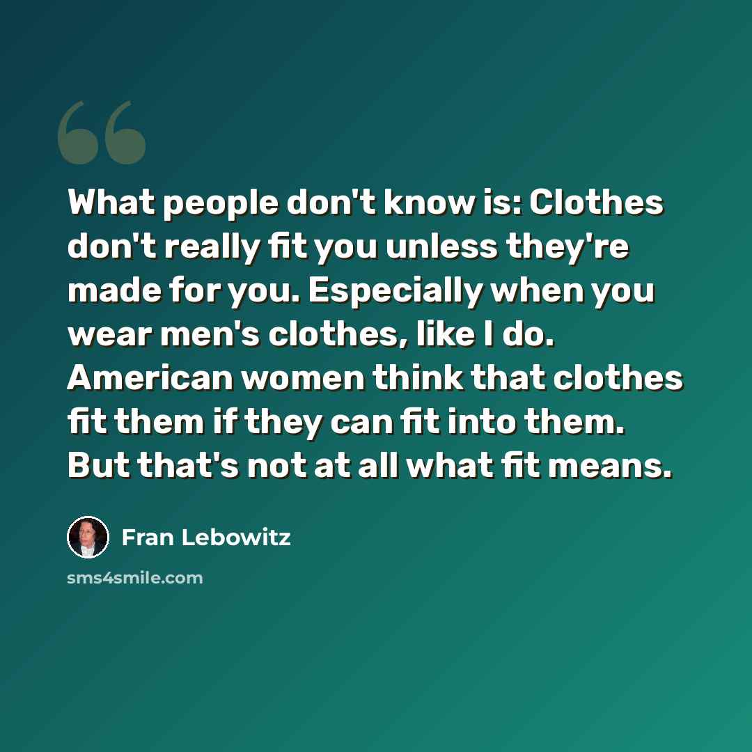 “What people don't know is: Clothes don't really fit you unless they're made for you. Especially when you wear men's clothes, like I do. American women think that clothes fit them if they can fit into them. But that's not at all what fit means.” quote by Fran Lebowitz