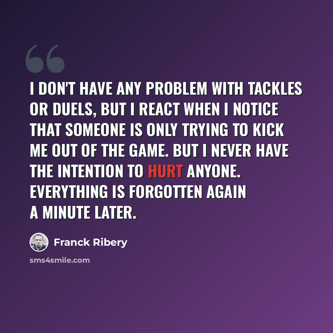 “I don't have any problem with tackles or duels, but I react when I notice that someone is only trying to kick me out of the game. But I never have the intention to hurt anyone. Everything is forgotten again a minute later.” quote by Franck Ribery