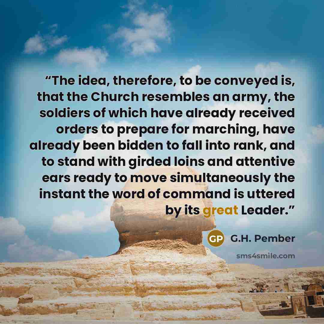“The idea, therefore, to be conveyed is, that the Church resembles an army, the soldiers of which have already received orders to prepare for marching, have already been bidden to fall into rank, and to stand with girded loins and attentive ears ready to move simultaneously the instant the word of…” quote by G.H. Pember