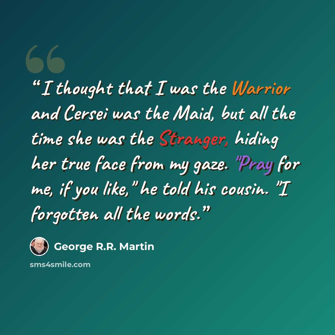 “I thought that I was the Warrior and Cersei was the Maid, but all the time she was the Stranger, hiding her true face from my gaze. "Pray for me, if you like," he told his cousin. "I forgotten all the words.” quote by George R.R. Martin