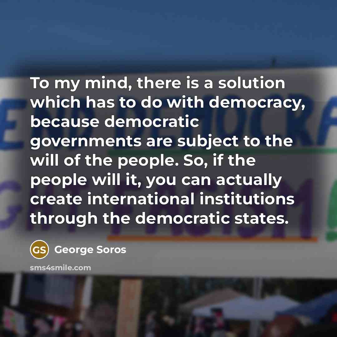 “To my mind, there is a solution which has to do with democracy, because democratic governments are subject to the will of the people. So, if the people will it, you can actually create international institutions through the democratic states.” quote by George Soros