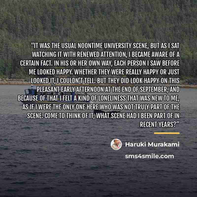 “It was the usual noontime university scene, but as I sat watching it with renewed attention, I became aware of a certain fact. In his or her own way, each person I saw before me looked happy. Whether they were really happy or just looked it, I couldn’t tell. But they did look happy on this…” quote by Haruki Murakami
