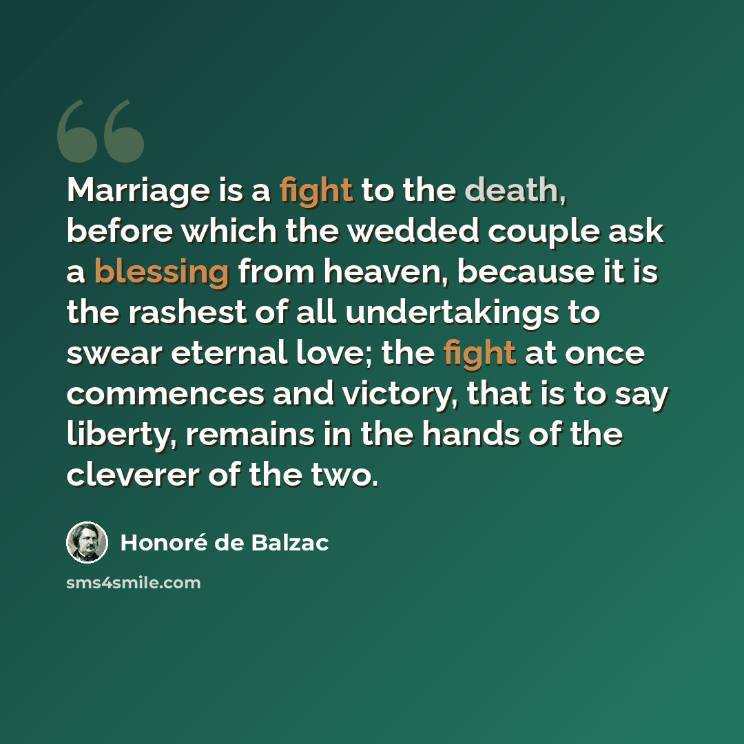 “Marriage is a fight to the death, before which the wedded couple ask a blessing from heaven, because it is the rashest of all undertakings to swear eternal love; the fight at once commences and victory, that is to say liberty, remains in the hands of the cleverer of the two.” quote by Honore de Balzac
