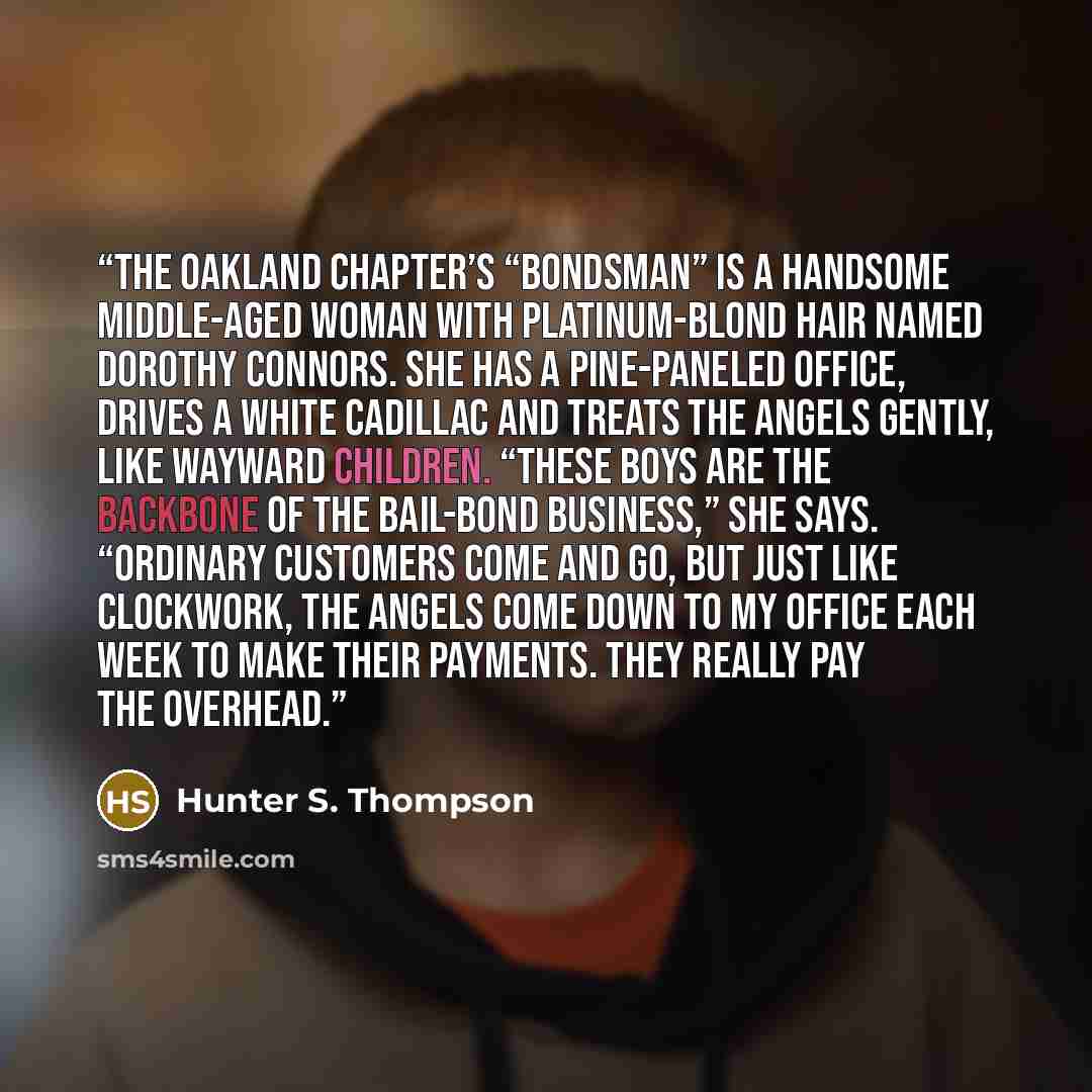 “The Oakland chapter’s “bondsman” is a handsome middle-aged woman with platinum-blond hair named Dorothy Connors. She has a pine-paneled office, drives a white Cadillac and treats the Angels gently, like wayward children. “These boys are the backbone of the bail-bond business,” she says. “Ordinary…” quote by Hunter S. Thompson