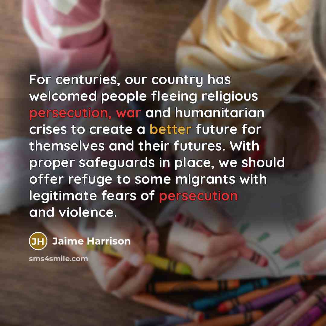 “For centuries, our country has welcomed people fleeing religious persecution, war and humanitarian crises to create a better future for themselves and their futures. With proper safeguards in place, we should offer refuge to some migrants with legitimate fears of persecution and violence.” quote by Jaime Harrison