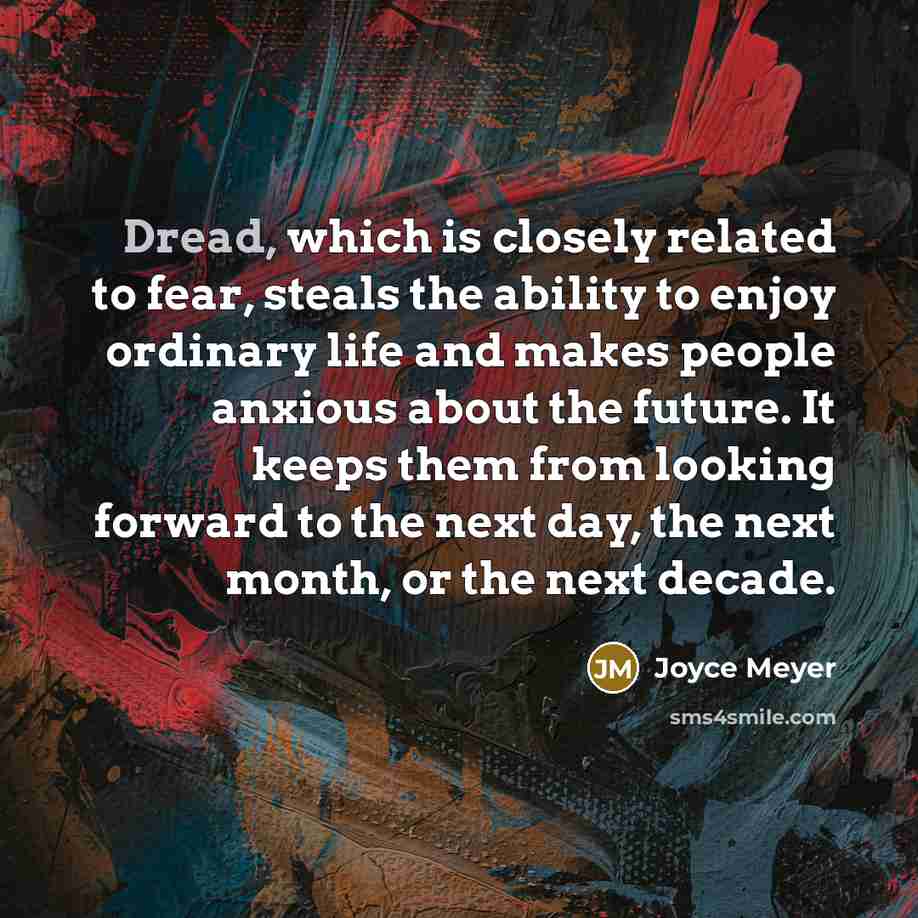“Dread, which is closely related to fear, steals the ability to enjoy ordinary life and makes people anxious about the future. It keeps them from looking forward to the next day, the next month, or the next decade.” quote by Joyce Meyer