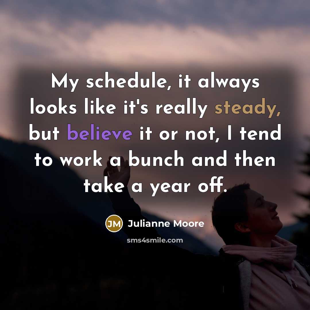 “My schedule, it always looks like it's really steady, but believe it or not, I tend to work a bunch and then take a year off.” quote by Julianne Moore