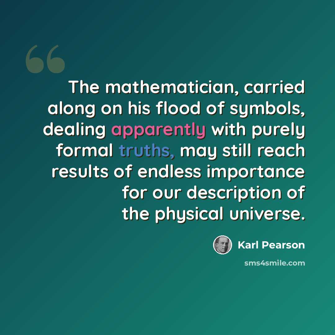 “The mathematician, carried along on his flood of symbols, dealing apparently with purely formal truths, may still reach results of endless importance for our description of the physical universe.” quote by Karl Pearson