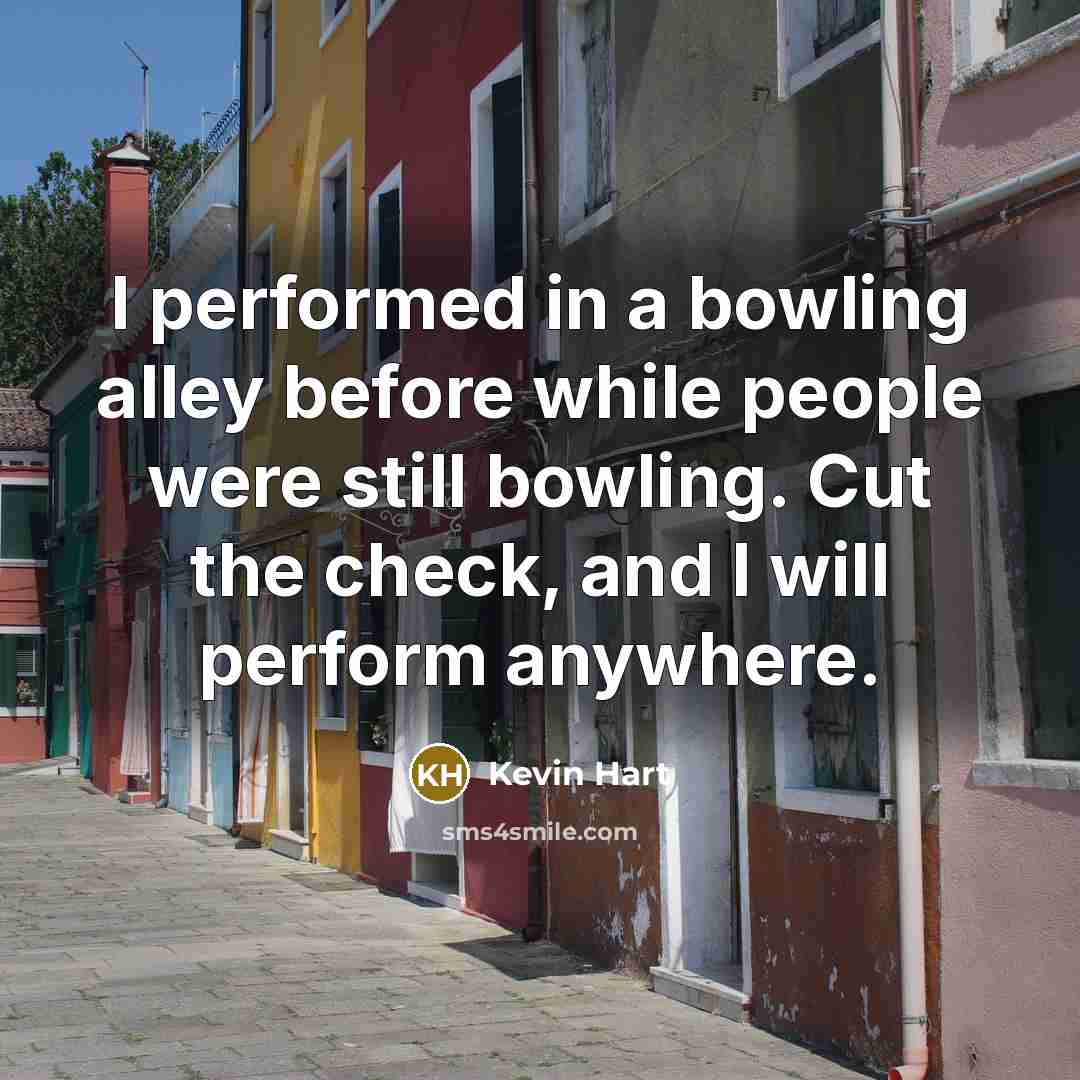 “I performed in a bowling alley before while people were still bowling. Cut the check, and I will perform anywhere.” quote by Kevin Hart