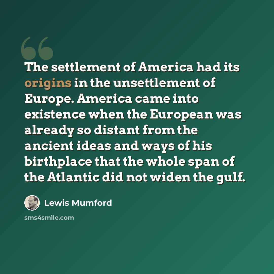 “The settlement of America had its origins in the unsettlement of Europe. America came into existence when the European was already so distant from the ancient ideas and ways of his birthplace that the whole span of the Atlantic did not widen the gulf.” quote by Lewis Mumford