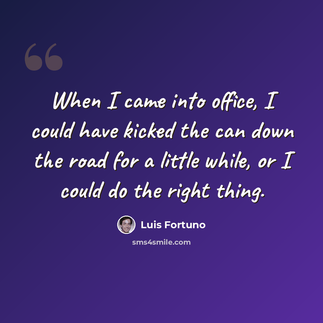 “When I came into office, I could have kicked the can down the road for a little while, or I could do the right thing.” quote by Luis Fortuno