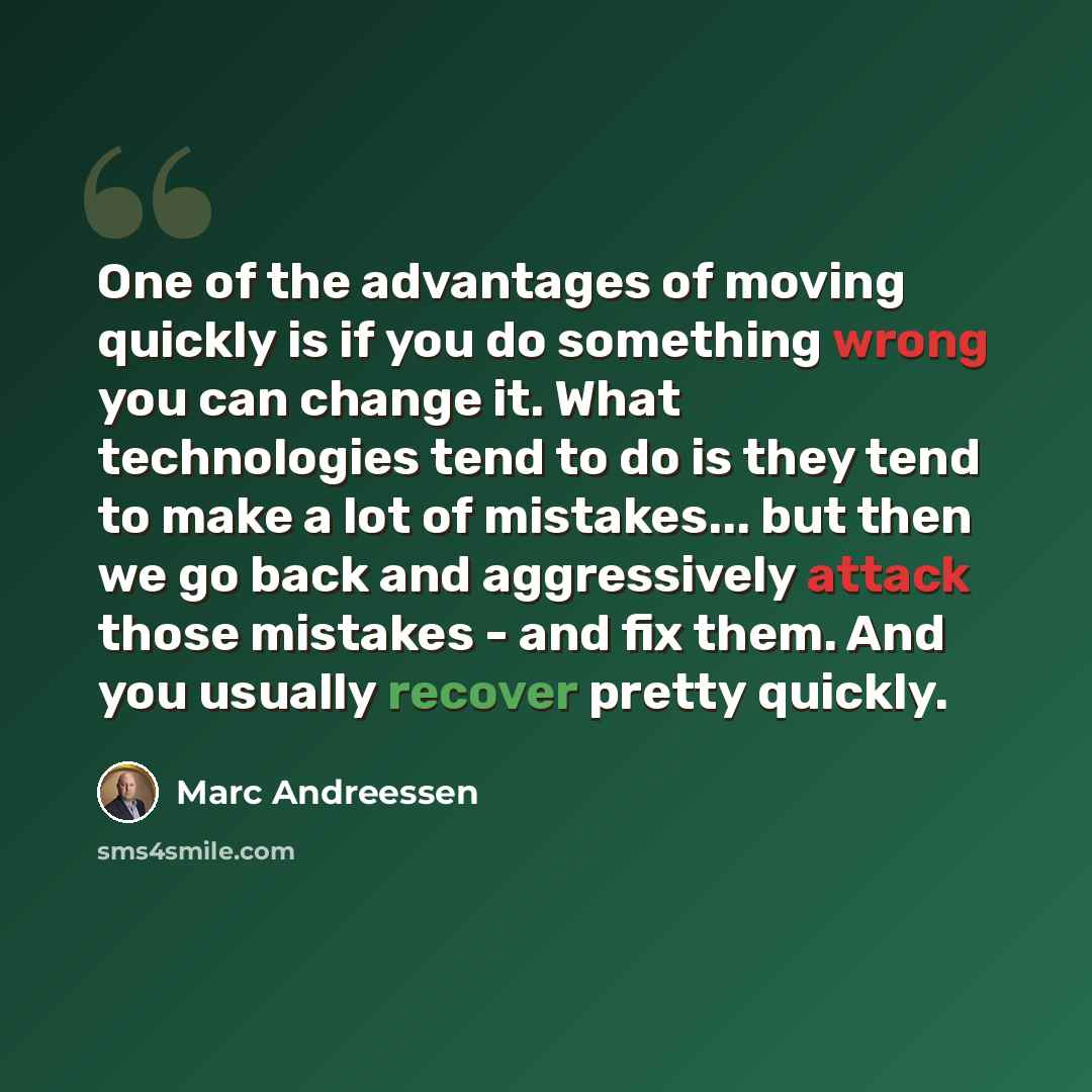 “One of the advantages of moving quickly is if you do something wrong you can change it. What technologies tend to do is they tend to make a lot of mistakes... but then we go back and aggressively attack those mistakes - and fix them. And you usually recover pretty quickly.” quote by Marc Andreessen