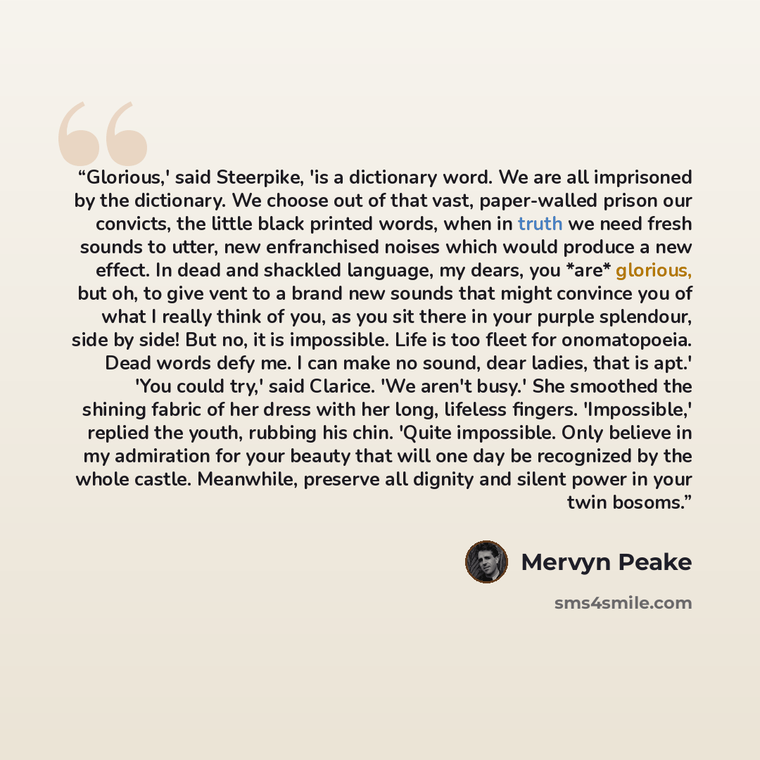 “Glorious,' said Steerpike, 'is a dictionary word. We are all imprisoned by the dictionary. We choose out of that vast, paper-walled prison our convicts, the little black printed words, when in truth we need fresh sounds to utter, new enfranchised noises which would produce a new effect. In dead…” quote by Mervyn Peake