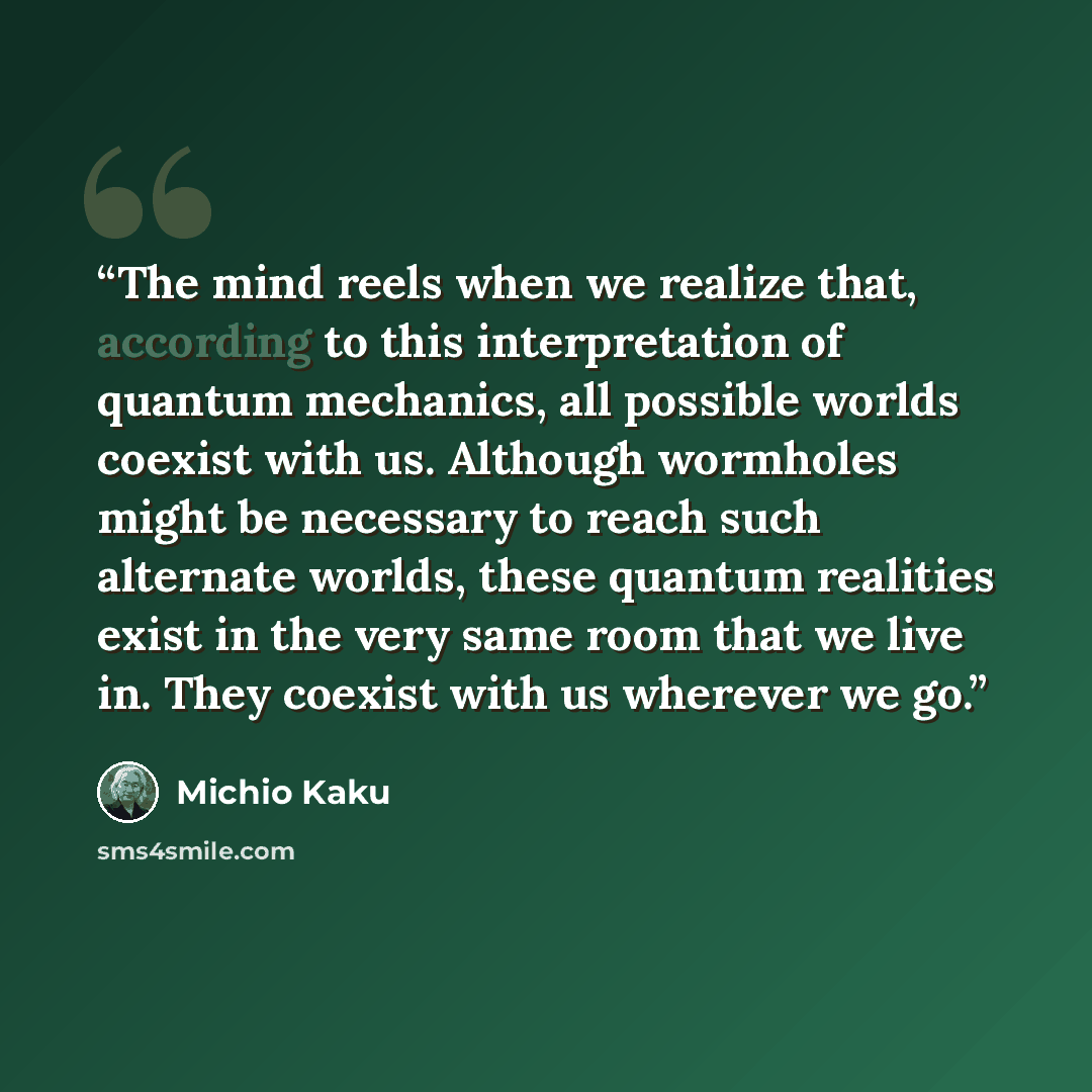 “The mind reels when we realize that, according to this interpretation of quantum mechanics, all possible worlds coexist with us. Although wormholes might be necessary to reach such alternate worlds, these quantum realities exist in the very same room that we live in. They coexist with us wherever…” quote by Michio Kaku