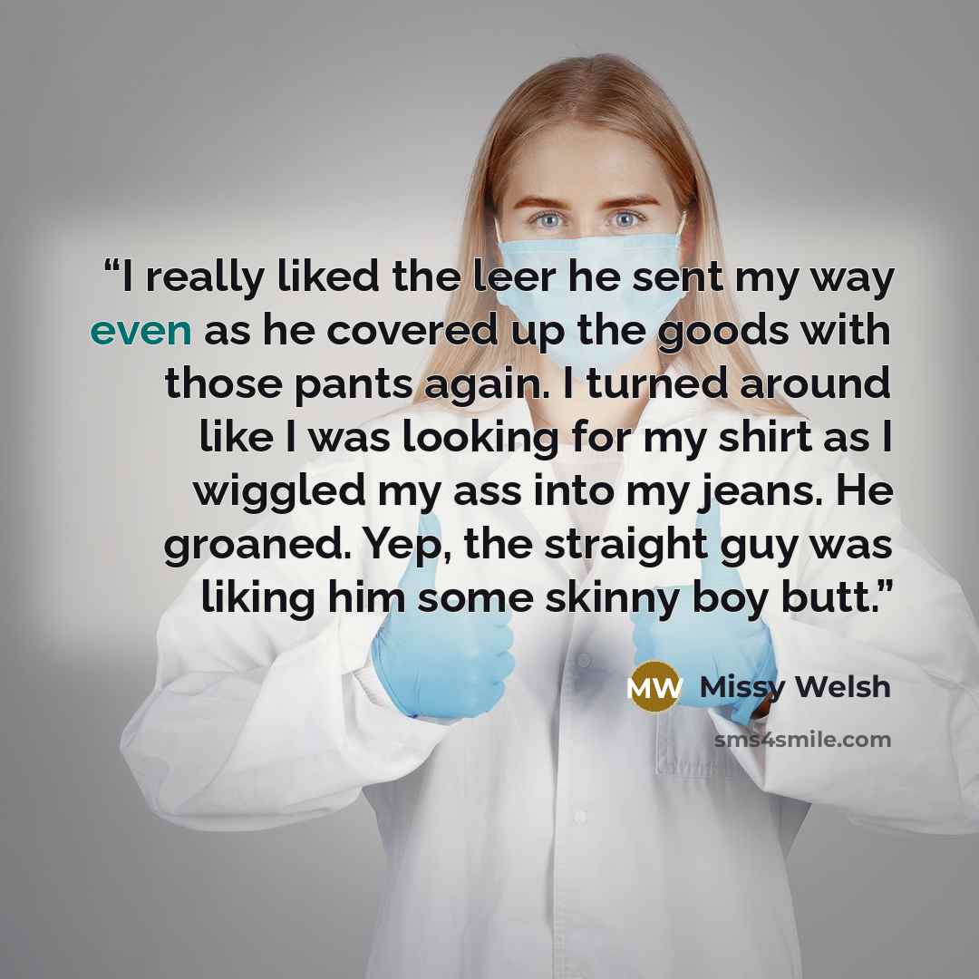 “I really liked the leer he sent my way even as he covered up the goods with those pants again. I turned around like I was looking for my shirt as I wiggled my ass into my jeans. He groaned. Yep, the straight guy was liking him some skinny boy butt.” quote by Missy Welsh