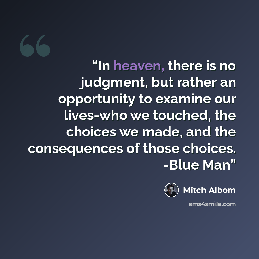 “In heaven, there is no judgment, but rather an opportunity to examine our lives-who we touched, the choices we made, and the consequences of those choices. -Blue Man” quote by Mitch Albom