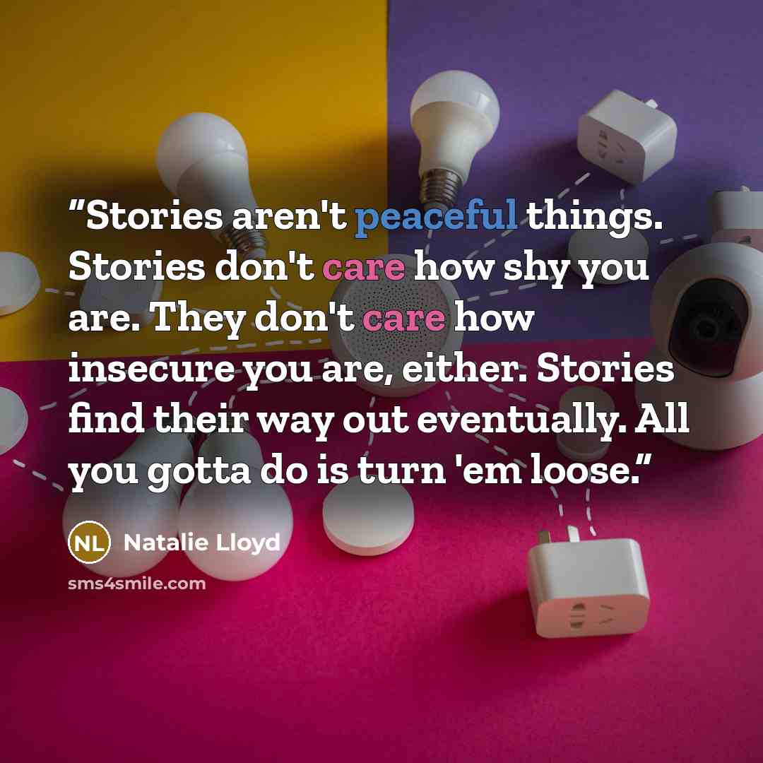 “Stories aren't peaceful things. Stories don't care how shy you are. They don't care how insecure you are, either. Stories find their way out eventually. All you gotta do is turn 'em loose.” quote by Natalie Lloyd