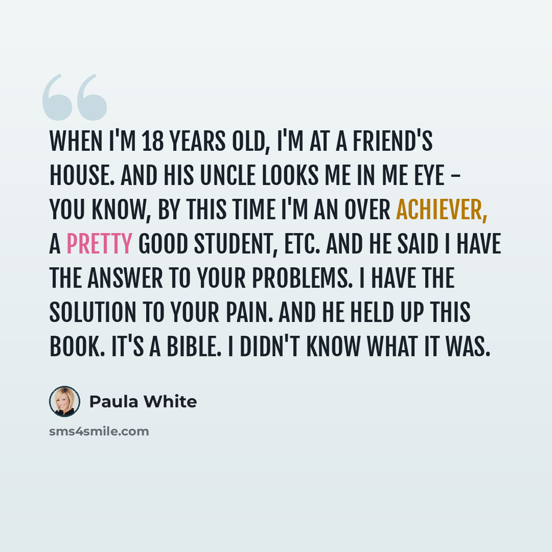 “When I'm 18 years old, I'm at a friend's house. And his uncle looks me in me eye - you know, by this time I'm an over achiever, a pretty good student, etc. And he said I have the answer to your problems. I have the solution to your pain. And he held up this book. It's a bible. I didn't know what…” quote by Paula White