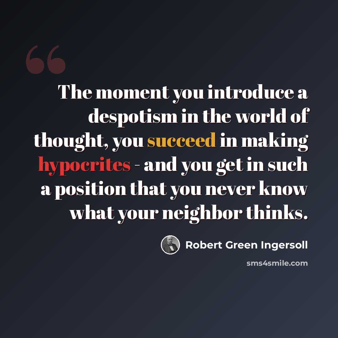 “The moment you introduce a despotism in the world of thought, you succeed in making hypocrites - and you get in such a position that you never know what your neighbor thinks.” quote by Robert Green Ingersoll