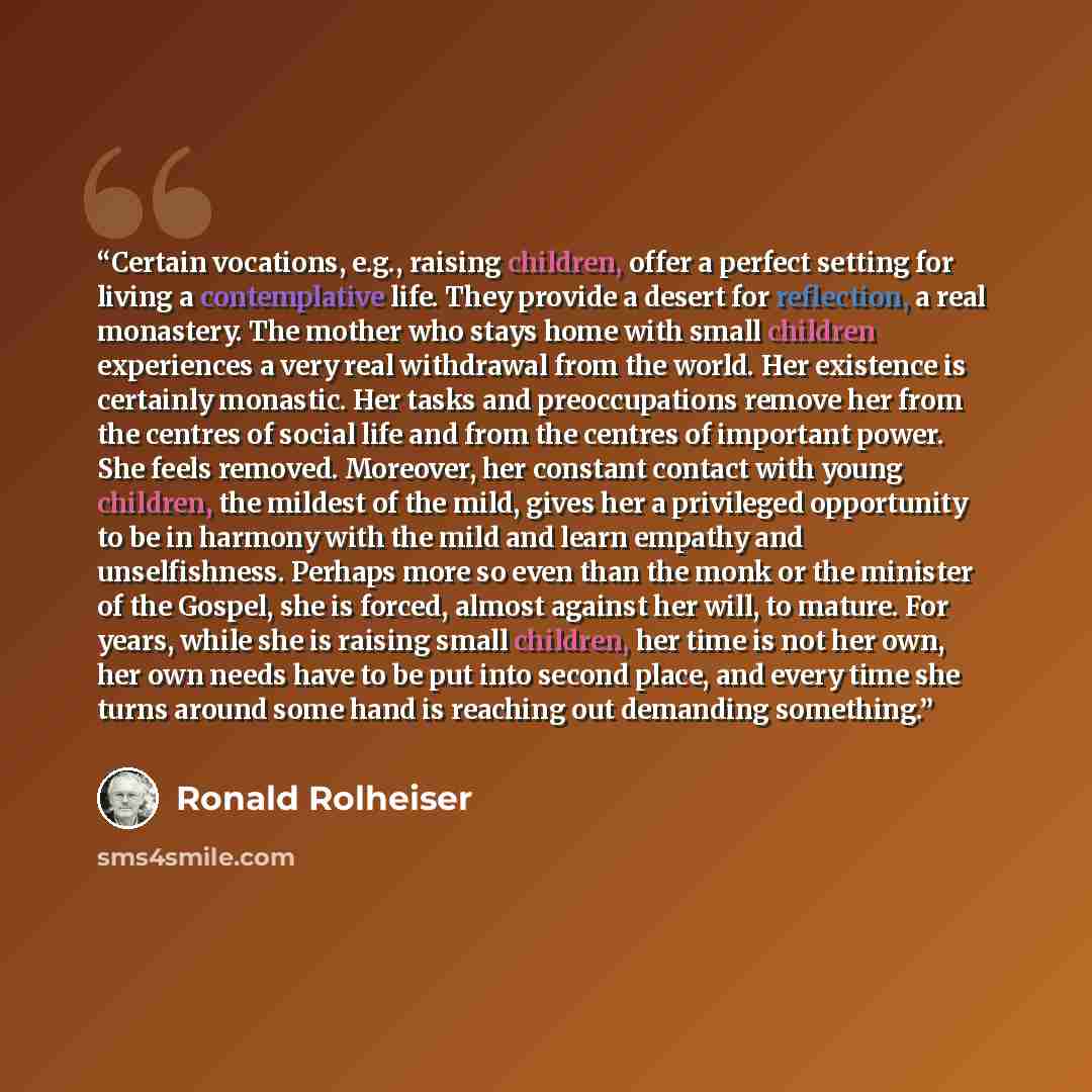 “Certain vocations, e.g., raising children, offer a perfect setting for living a contemplative life. They provide a desert for reflection, a real monastery. The mother who stays home with small children experiences a very real withdrawal from the world. Her existence is certainly monastic. Her…” quote by Ronald Rolheiser
