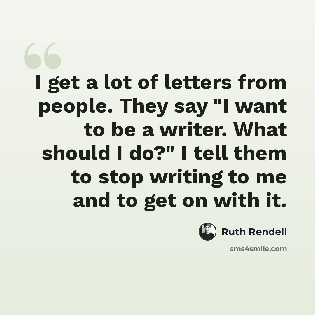 “I get a lot of letters from people. They say "I want to be a writer. What should I do?" I tell them to stop writing to me and to get on with it.” quote by Ruth Rendell