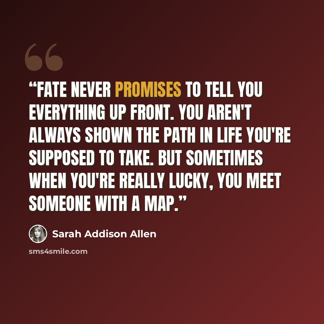 “Fate never promises to tell you everything up front. You aren't always shown the path in life you're supposed to take. But sometimes when you're really lucky, you meet someone with a map.” quote by Sarah Addison Allen