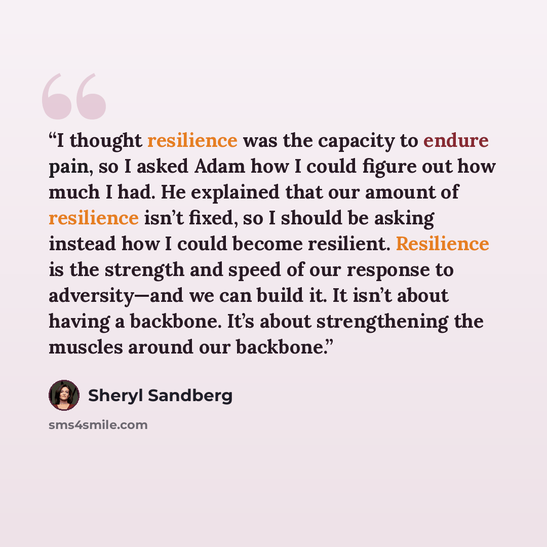 “I thought resilience was the capacity to endure pain, so I asked Adam how I could figure out how much I had. He explained that our amount of resilience isn’t fixed, so I should be asking instead how I could become resilient. Resilience is the strength and speed of our response to adversity—and we…” quote by Sheryl Sandberg