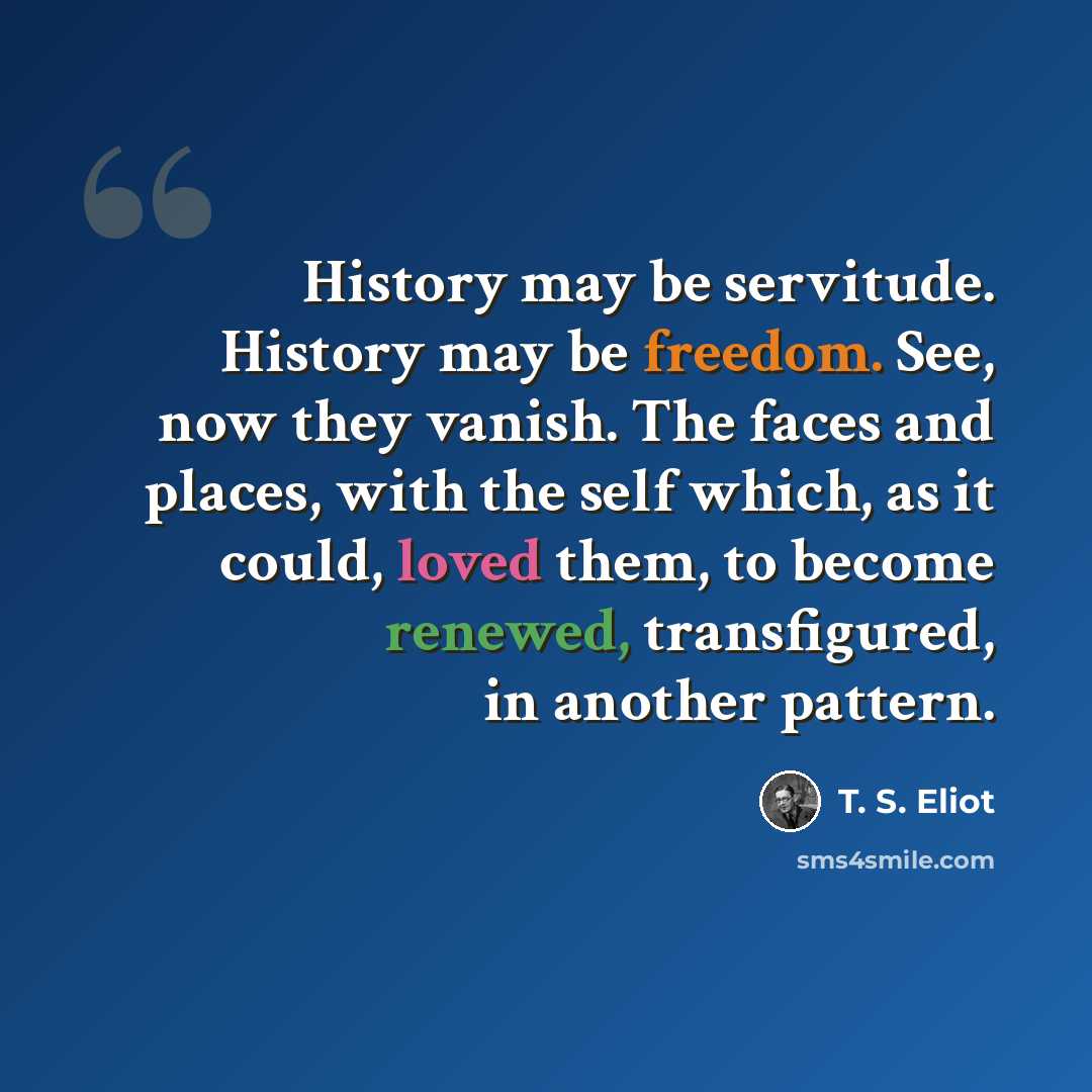 “History may be servitude. History may be freedom. See, now they vanish. The faces and places, with the self which, as it could, loved them, to become renewed, transfigured, in another pattern.” quote by T. S. Eliot