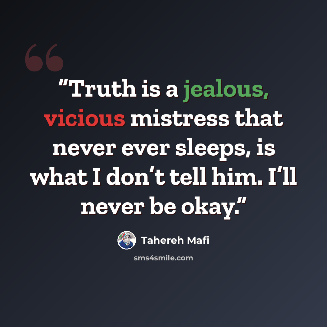 “Truth is a jealous, vicious mistress that never ever sleeps, is what I don’t tell him. I’ll never be okay.” quote by Tahereh Mafi