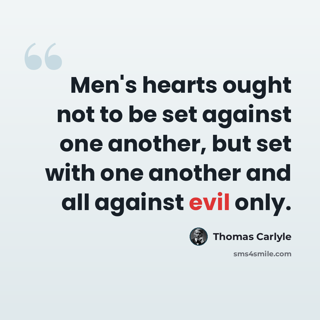 “Men's hearts ought not to be set against one another, but set with one another and all against evil only.” quote by Thomas Carlyle