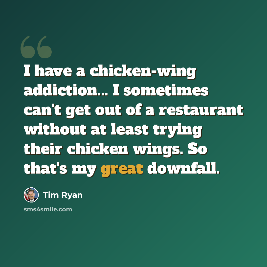 “I have a chicken-wing addiction... I sometimes can't get out of a restaurant without at least trying their chicken wings. So that's my great downfall.” quote by Tim Ryan