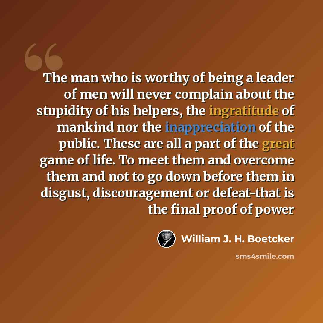 “The man who is worthy of being a leader of men will never complain about the stupidity of his helpers, the ingratitude of mankind nor the inappreciation of the public. These are all a part of the great game of life. To meet them and overcome them and not to go down before them in disgust…” quote by William J. H. Boetcker
