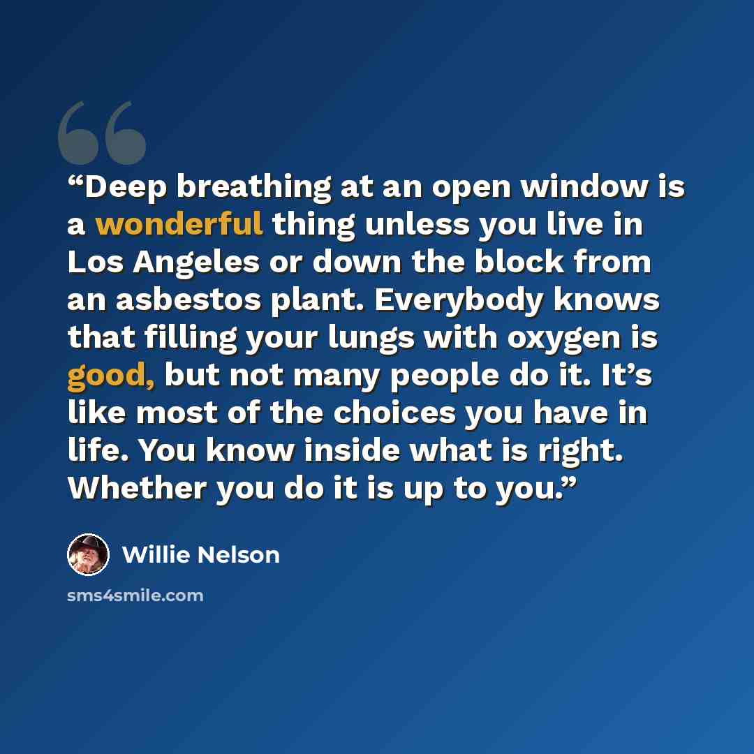 “Deep breathing at an open window is a wonderful thing unless you live in Los Angeles or down the block from an asbestos plant. Everybody knows that filling your lungs with oxygen is good, but not many people do it. It’s like most of the choices you have in life. You know inside what is right…” quote by Willie Nelson