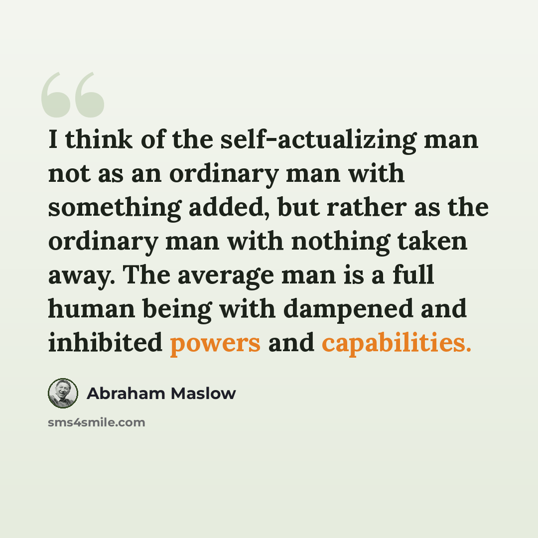 “I think of the self-actualizing man not as an ordinary man with something added, but rather as the ordinary man with nothing taken away. The average man is a full human being with dampened and inhibited powers and capabilities.” quote by Abraham Maslow