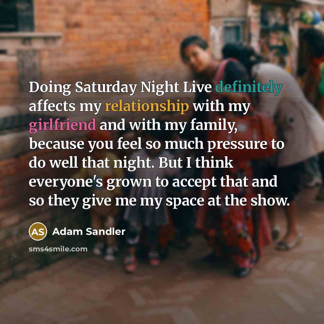 “Doing Saturday Night Live definitely affects my relationship with my girlfriend and with my family, because you feel so much pressure to do well that night. But I think everyone's grown to accept that and so they give me my space at the show.” quote by Adam Sandler