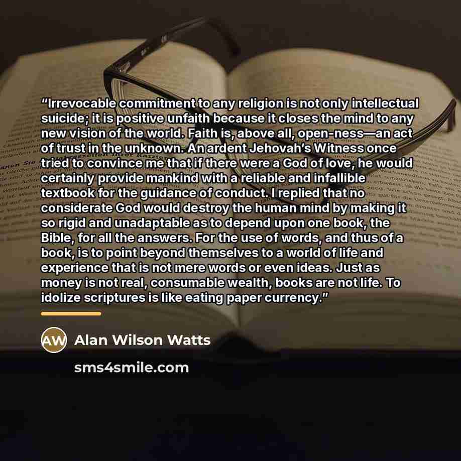 “Irrevocable commitment to any religion is not only intellectual suicide; it is positive unfaith because it closes the mind to any new vision of the world. Faith is, above all, open-ness—an act of trust in the unknown. An ardent Jehovah’s Witness once tried to convince me that if there were a God…” quote by Alan Wilson Watts