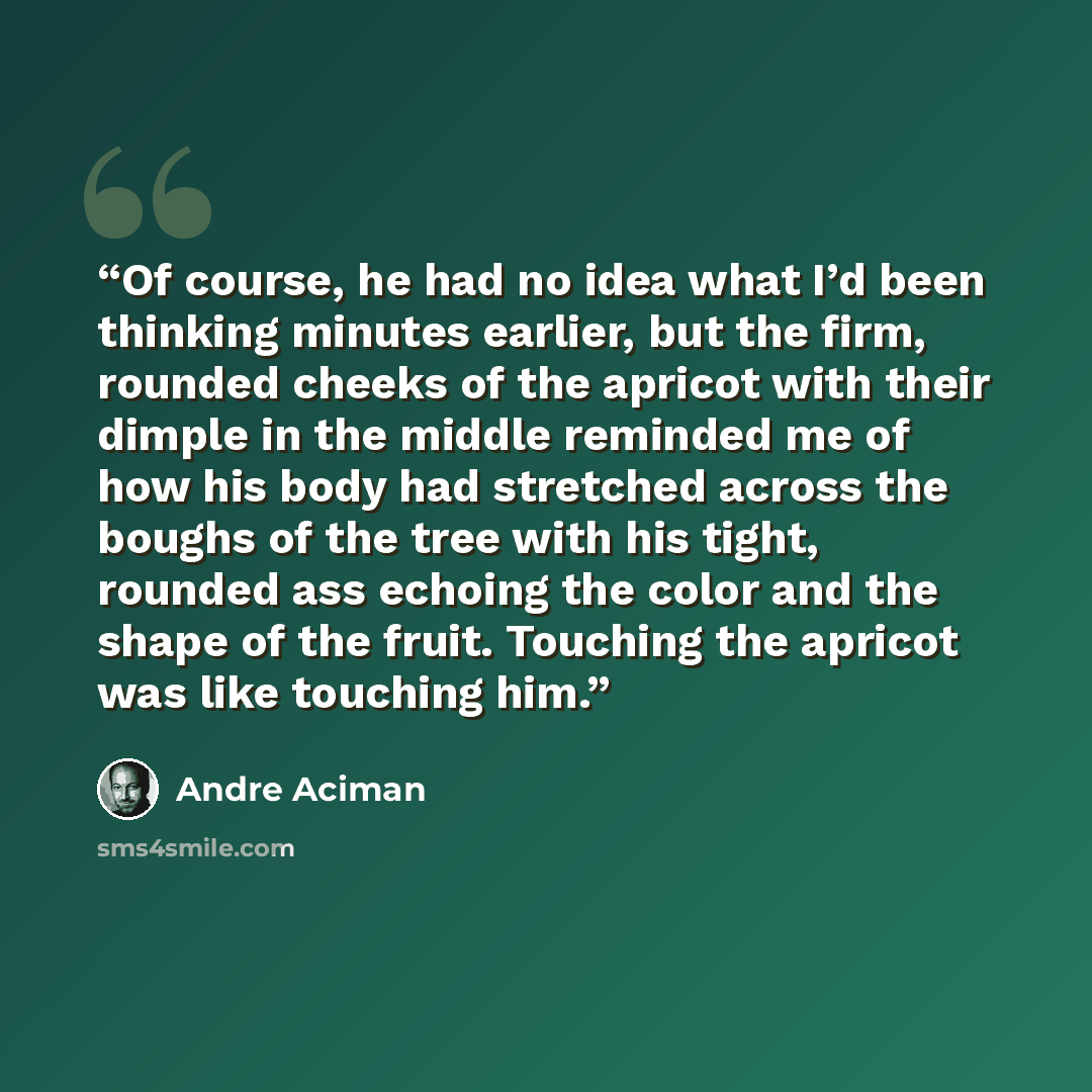 “Of course, he had no idea what I’d been thinking minutes earlier, but the firm, rounded cheeks of the apricot with their dimple in the middle reminded me of how his body had stretched across the boughs of the tree with his tight, rounded ass echoing the color and the shape of the fruit. Touching…” quote by André Aciman