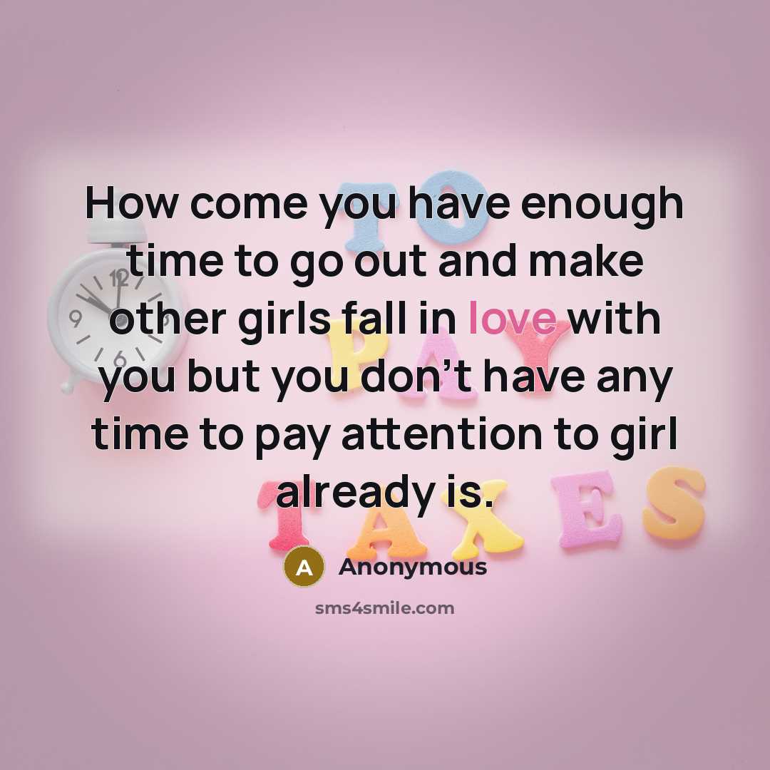 “How come you have enough time to go out and make other girls fall in love with you but you don't have any time to pay attention to girl already is.” quote by Anonymous