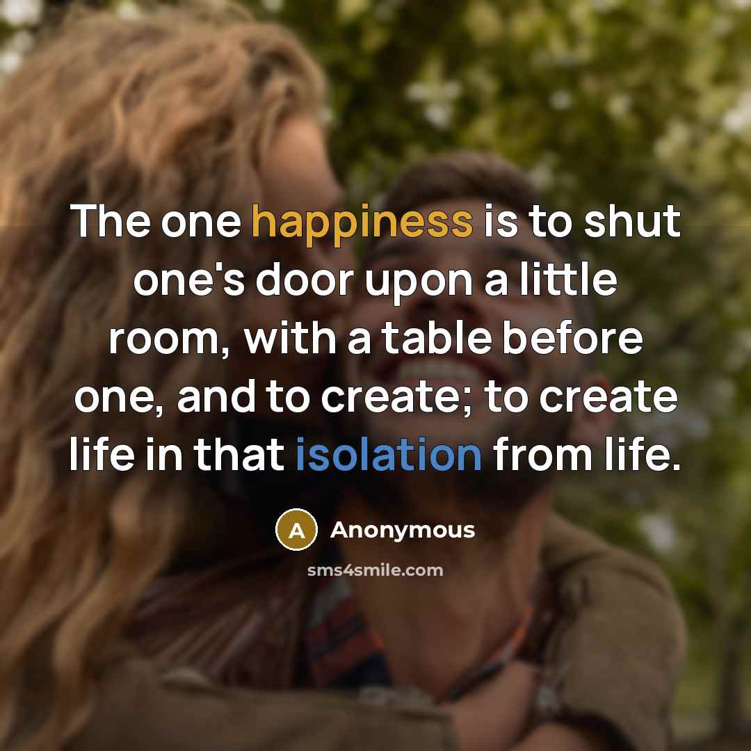 “The one happiness is to shut one's door upon a little room, with a table before one, and to create; to create life in that isolation from life.” quote by Anonymous