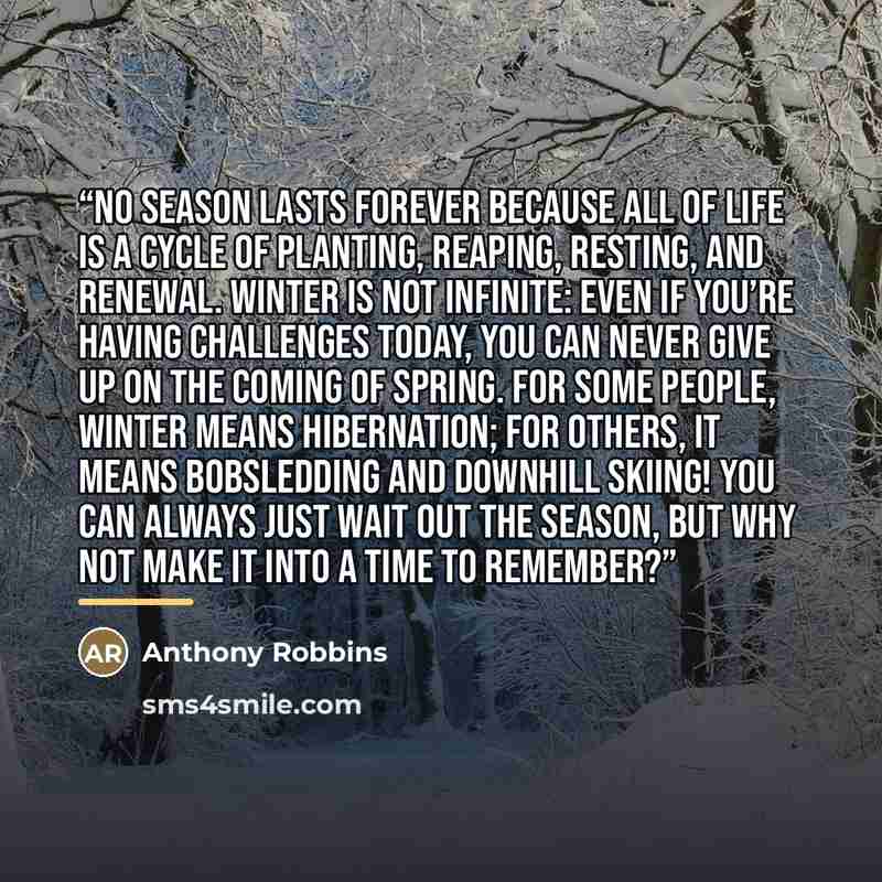 “No season lasts forever because all of life is a cycle of planting, reaping, resting, and renewal. Winter is not infinite: even if you’re having challenges today, you can never give up on the coming of spring. For some people, winter means hibernation; for others, it means bobsledding and downhill…” quote by Anthony Robbins