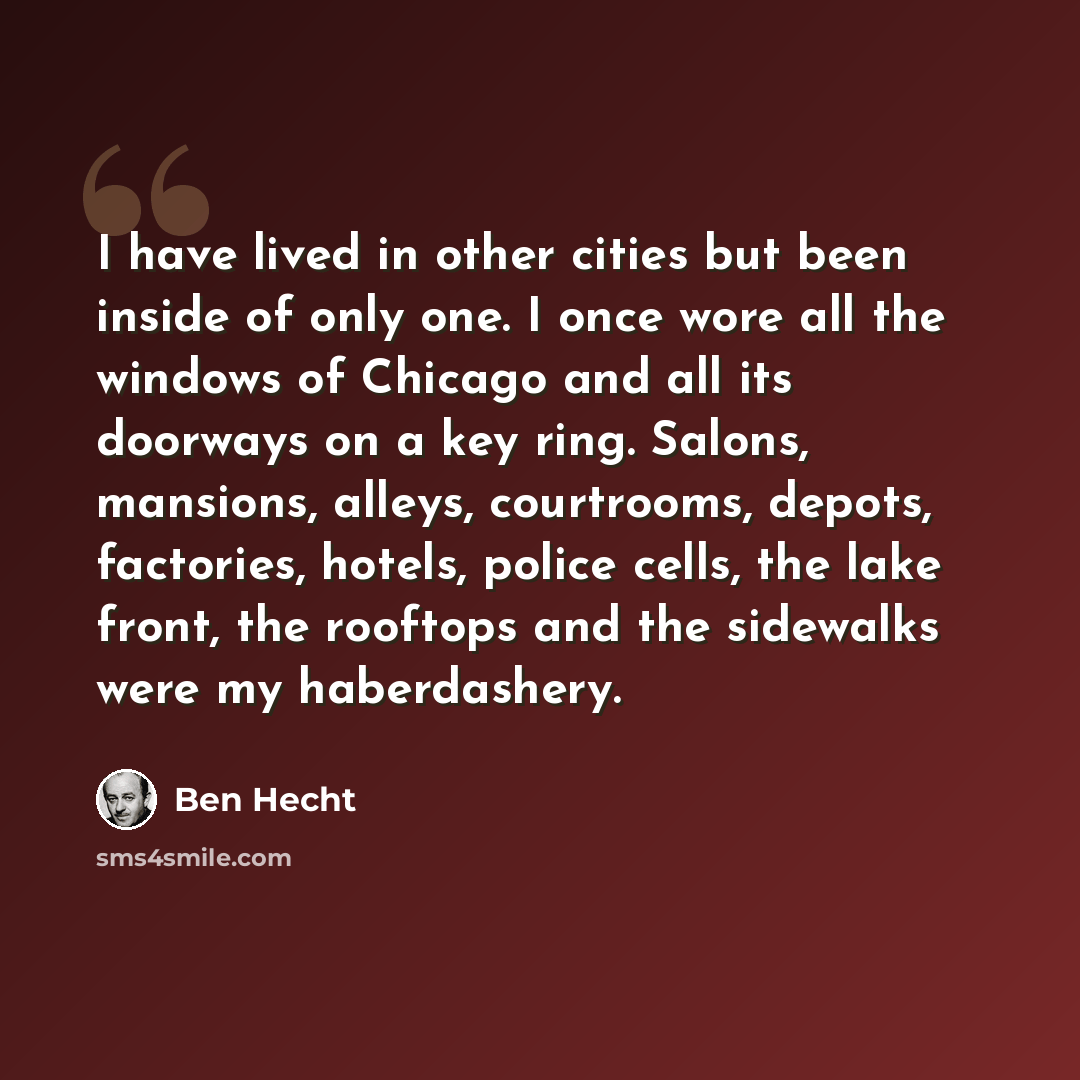 “I have lived in other cities but been inside of only one. I once wore all the windows of Chicago and all its doorways on a key ring. Salons, mansions, alleys, courtrooms, depots, factories, hotels, police cells, the lake front, the rooftops and the sidewalks were my haberdashery.” quote by Ben Hecht