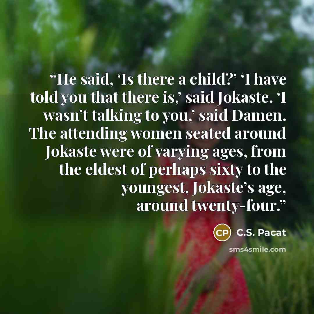 “He said, ‘Is there a child?’ ‘I have told you that there is,’ said Jokaste. ‘I wasn’t talking to you,’ said Damen. The attending women seated around Jokaste were of varying ages, from the eldest of perhaps sixty to the youngest, Jokaste’s age, around twenty-four.” quote by C.S. Pacat