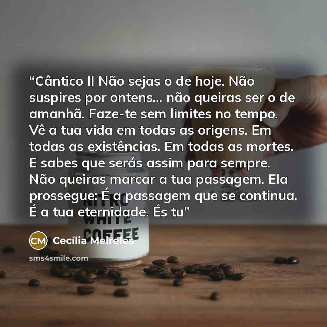 “Cântico II Não sejas o de hoje. Não suspires por ontens... não queiras ser o de amanhã. Faze-te sem limites no tempo. Vê a tua vida em todas as origens. Em todas as existências. Em todas as mortes. E sabes que serás assim para sempre. Não queiras marcar a tua passagem. Ela prossegue: É a passagem…” quote by Cecilia Meireles